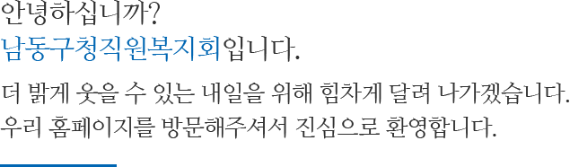안녕하십니까? 남동구청직원복지회입니다. 더 밝게 웃을 수 있는 내일을 위해 힘차게 달려 나가겠습니다. 우리 홈페이지를 방문해주셔서 진심으로 환영합니다.